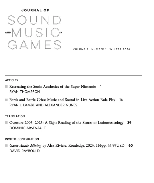 JOURNAL OF SOUND AND MUSIC IN GAMES JSMG VOLUME 7 NUMBER 1 WINTER 2026
ARTICLES
■ Recreating the Sonic Aesthetics of the Super Nintendo 1
RYAN THOMPSON
■ Bards and Battle Cries: Music and Sound in Live-Action Role-Play 16
RYAN J. LAMBE AND ALEXANDER NUNES
TRANSLATION
■ Overture 2005–2025: A Sight-Reading of the Scores of Ludomusicology 39
DOMINIC ARSENAULT
INVITED CONTRIBUTION
■ Game Audio Mixing by Alex Riviere. Routledge, 2023, 166pp, 45.99USD 60
DAVID RAYBOULD