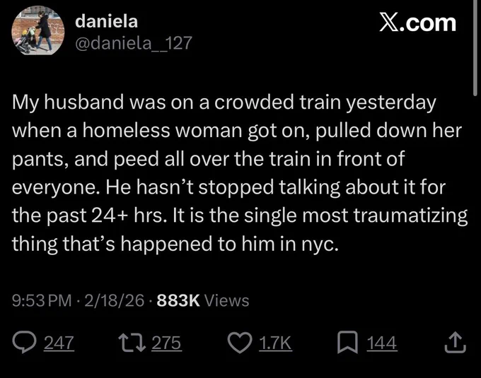 daniela
@daniela__127

My husband was on a crowded train yesterday when a homeless woman got on, pulled down her pants, and peed all over the train in front of everyone. He hasn't stopped talking about it for the past 24  hrs. It is the single most traumatizing thing that's happened to him in nyc.