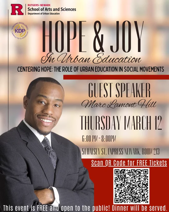 An event flyer. A man in a suit looks at the camera in the foreground. A blurry background seems to be a set of bookshelves. Logos for Rutgers Newark and KDP sit at the top. A QR code is nested at the bottom. 

The text reads: 
RUTGERS–NEWARK
School of Arts and Sciences
Department of Urban Education
HOPE & JOY in Urban Education
Centering Hope: The Role of Urban Education in Social Movements
Guest Speaker
Marc Lamont Hill
Thursday, March 12
6:00 PM – 8:00 PM
51 Halsey St, Express Newark, Room 213
Scan QR Code for FREE Tickets
This event is FREE and open to the public! Dinner will be served.