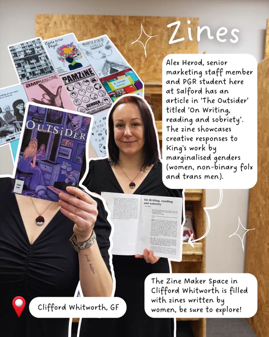 Alex Herod, senior marketing staff member and PGR student here at Salford has an
article in ‘The Outsider’ titled ‘On Writing, reading and sobriety’. The zine showcases creative responses to King's work by marginalised genders (women, non-binary folx and trans men). 
The Zine Maker Space in Clifford Whitworth is filled with zines written by women, be sure to explore!