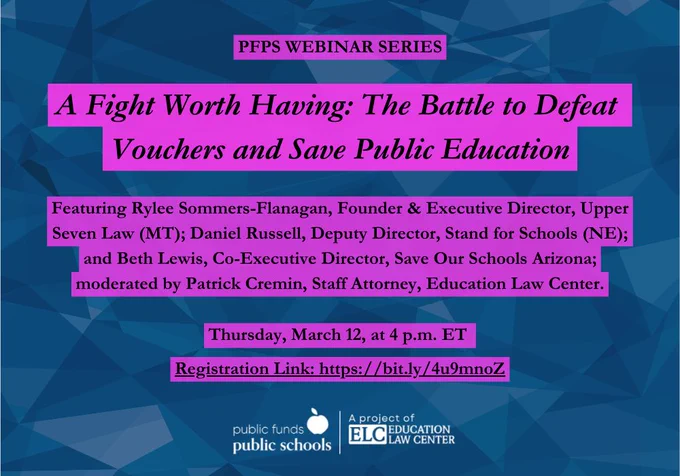 Webinar announcement: “A Fight Worth Having: The Battle to Defeat Vouchers and Save Public Education,” Thursday, March 12, 2026 at 4 PM ET. Speakers: Rylee Sommers-Flanagan, Founder & Executive Director, Upper Seven Law (MT); Daniel Russell, Deputy Director, Stand for Schools (NE); and Beth Lewis, Co-Executive Director, Save Our Schools Arizona; moderated by Patrick Cremin, Staff Attorney, Education Law Center. Register at https://bit.ly/4u9mnoZ
