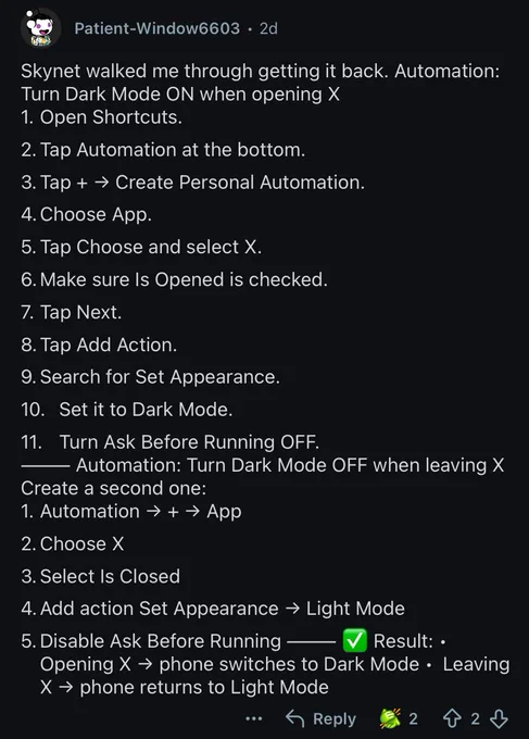 Automation:
Turn Dark Mode ON when opening X
1. Open Shortcuts.
2. Tap Automation at the bottom.
3. Tap   → Create Personal Automation.
4. Choose App.
5. Tap Choose and select X.
6. Make sure Is Opened is checked.
7. Tap Next.
8. Tap Add Action.
9. Search for Set Appearance.
10. Set it to Dark Mode.
11. Turn Ask Before Running OFF.
- Automation: Turn Dark Mode OFF when leaving X

Create a second one:
1. Automation →   → App
2. Choose X
3. Select Is Closed
4. Add action Set Appearance → Light Mode
5. Disable Ask Before Running —
Result: •
Opening X → phone switches to Dark Mode • Leaving X → phone returns to Light Mode