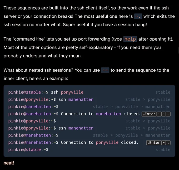 These sequences are built into the ssh client itself, so they work even if the ssh server or your connection breaks! The most useful one here is ~. which exits the ssh session no matter what. Super useful if you have a session hang!
The "command line" lets you set up port forwarding (type help after opening it). Most of the other options are pretty self-explanatory - if you need them you probably understand what they mean.

What about nested ssh sessions? You can use ~~ to send the sequence to the inner client, here's an example:

pinkie@stable:~$ ssh ponyvillestable
pinkie@ponyville:~$ ssh manehattenstable > ponyville
pinkie@manehatten:~$stable > ponyville > manehatten
pinkie@manehatten:~$ Connection to manehatten closed.↵Enter~~.
pinkie@ponyville:~$stable > ponyville
pinkie@ponyville:~$ ssh manehattenstable > ponyville
pinkie@manehatten:~$stable > ponyville > manehatten
pinkie@manehatten:~$ Connection to ponyville closed.↵Enter~.
pinkie@stable:~$stable
neat!