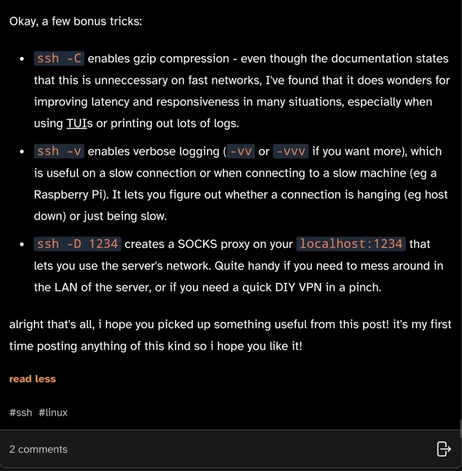 Okay, a few bonus tricks:

ssh -C enables gzip compression - even though the documentation states that this is unneccessary on fast networks, I've found that it does wonders for improving latency and responsiveness in many situations, especially when using TUIs or printing out lots of logs.
ssh -v enables verbose logging (-vv or -vvv if you want more), which is useful on a slow connection or when connecting to a slow machine (eg a Raspberry Pi). It lets you figure out whether a connection is hanging (eg host down) or just being slow.
ssh -D 1234 creates a SOCKS proxy on your localhost:1234 that lets you use the server's network. Quite handy if you need to mess around in the LAN of the server, or if you need a quick DIY VPN in a pinch.
alright that's all, i hope you picked up something useful from this post! it's my first time posting anything of this kind so i hope you like it!