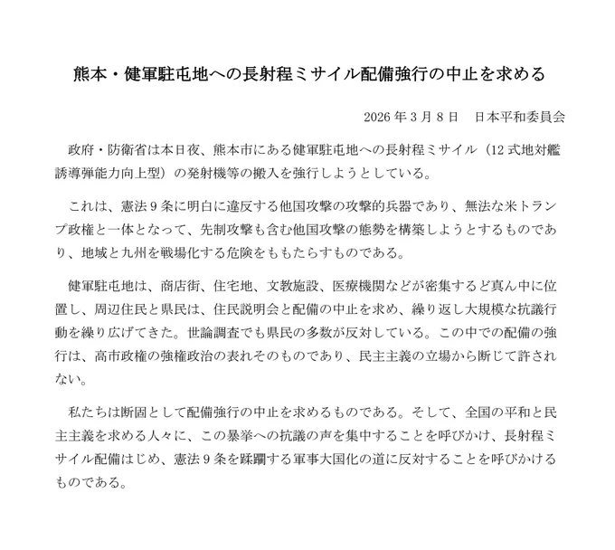 熊本・健軍駐屯地への長射程ミサイル配備強行の中止を求める声明文です。

2026年3月8日　日本平和委員会
　政府・防衛省は本日夜、熊本市にある健軍駐屯地への長射程ミサイル（12式地対艦誘導弾能力向上型）の発射機等の搬入を強行しようとしている。
　これは、憲法9条に明白に違反する他国攻撃の攻撃的兵器であり、無法な米トランプ政権と一体となって、先制攻撃も含む他国攻撃の態勢を構築しようとするものであり、地域と九州を戦場化する危険をももたらすものである。
　健軍駐屯地は、商店街、住宅地、文教施設、医療機関などが密集するど真ん中に位置し、周辺住民と県民は、住民説明会と配備の中止を求め、繰り返し大規模な抗議行動を繰り広げてきた。世論調査でも県民の多数が反対している。この中での配備の強行は、高市政権の強権政治の表れそのものであり、民主主義の立場から断じて許されない。
　私たちは断固として配備強行の中止を求めるものである。そして、全国の平和と民主主義を求める人々に、この暴挙への抗議の声を集中することを呼びかけ、長射程ミサイル配備はじめ、憲法9条を蹂躙する軍事大国化の道に反対することを呼びかけるものである。