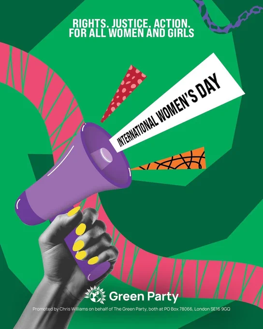RIGHTS. JUSTICE. ACTION
FOR ALL WOMEN AND GIRLS

INTERNATIONAL WOMEN'S DAY

Green Party
Promoted by Chris Williams on behalf of The Green Party, both at PO Box 78066, London SE16 9GQ
