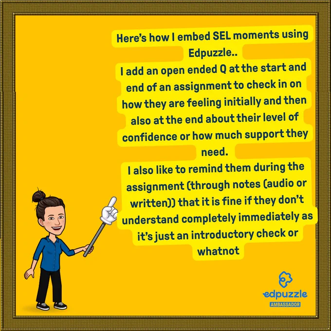 Yellow background, dark blue text. Bitmoji pointing at text. Text says: Here’s how I embed SEL moments using Edpuzzle..
I add an open ended Q at the start and end of an assignment to check in on how they are feeling initially and then also at the end about their level of confidence or how much support they need. 
I also like to remind them during the assignment (through notes (audio or written)) that it is fine if they don’t understand completely immediately as it’s just an introductory check or whatnot