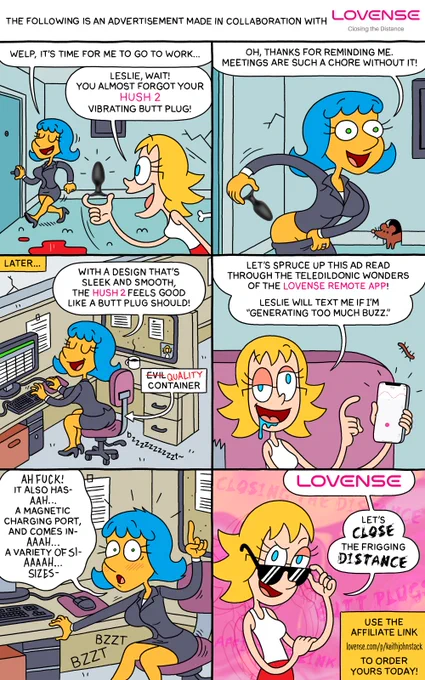 "The following is an advertisement made in collaboration with LOVENSE Closing the Distance"

PANEL 1

Leslie, in her work attire, is about to head out the door.

LESLIE: Welp, it's time for me to go to work...

Brianne pops up, holding a butt plug.

BRIANNE: Leslie, wait! You almost forgot your Hush 2 vibrating butt plug!

PANEL 2

Leslie is pulling down her skirt in preperation of inserting the Hush 2 into her ass.

LESLIE: Oh, thanks for reminding me. Meetings are such a chore without it!

PANEL 3

"Later..."

Leslie is sitting at her desk at work. A "bzzzzzzzzzzt~" is emanating from her ass.

LESLIE: With a design that's sleek and smooth, the Hush 2 feels good like a butt plug should!

An arrow is pointing to her ass with the text, "EVIL CONTAINER" but the word "EVIL" is crossed out and replaced with the word "QUALITY".

PANEL 4

Brianne, back at home, is holding up a phone with the Lovense Remote App on the screen.

BRIANNE: Let's spruce up this ad read through the teledildonic won