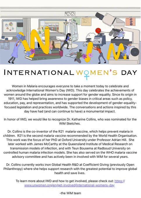 Image text: 
In honor of IWD, we would like to recognize Dr. Katharine Collins, who was nominated for the WiM Sketches. 

Dr. Collins is the co-inventor of the R21  malaria vaccine, which helps prevent malaria in children.  R21 is the second malaria vaccine recommended by the World Health Organisation. This work was the focus of her PhD at Oxford University under Professor Adrian Hill.  She later worked with James McCarthy at the Queensland Institute of Medical Research on transmission models of infection, and with Teun Bousema at Radboud University on controlled human malaria infection models. She has also served on the WHO malaria vaccine advisory committee and has actively been in involved with WiM for several years. 

Dr. Collins currently works inon Global Health R&D at Coefficient Giving (previously Open Philanthropy) where she helps support research with the greatest potential to improve global health and save lives.