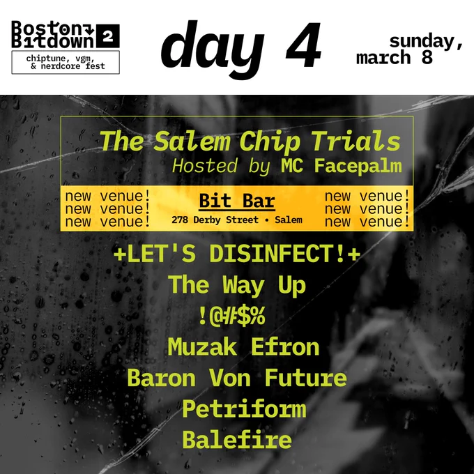 Day 4 Boston Bitdown Sunday March 8th
The Salem Chip Trials
Hosted by MC Facepalm
New Venue! (Repeated)
Bit Bar
278 Derby Street Salem
Let's Disinfect
The Way Up
!@#$%
Muzak Efron
Baron Von Future
Petriform
Balefire