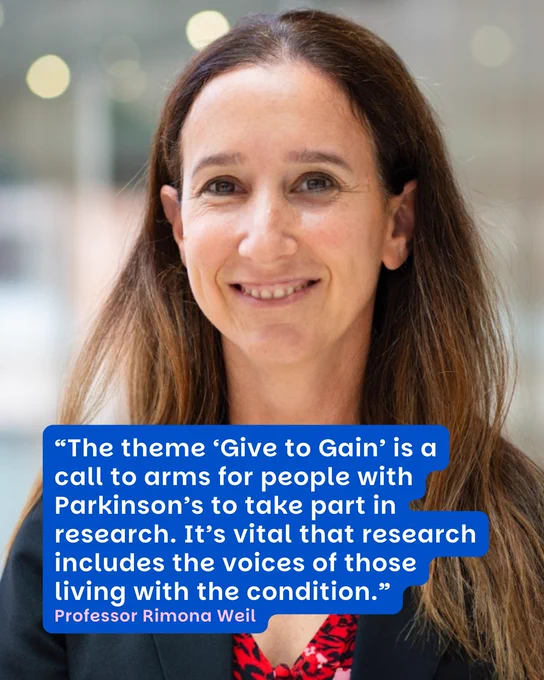 Professor Rimona Weil, a neurologist and Parkinson’s and cognitive disorders researcher

“The theme ‘Give to Gain’ is a call to arms for people with Parkinson’s to take part in research. It’s vital that research includes the voices of those living with the condition.”
