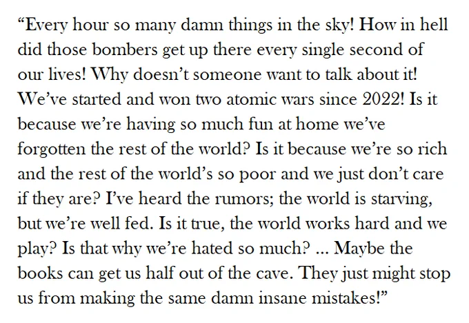 “Every hour so many damn things in the sky! How in hell did those bombers get up there every single second of our lives! Why doesn’t someone want to talk about it! We’ve started and won two atomic wars since 2022! Is it because we’re having so much fun at home we’ve forgotten the rest of the world? Is it because we’re so rich and the rest of the world’s so poor and we just don’t care if they are? I’ve heard the rumors; the world is starving, but we’re well fed. Is it true, the world works hard and we play? Is that why we’re hated so much? ... Maybe the books can get us half out of the cave. They just might stop us from making the same damn insane mistakes!” 