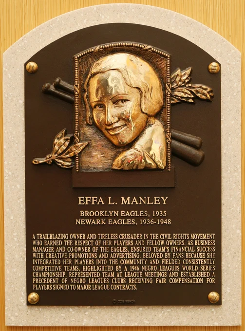 Effa L. Manley
Brooklyn Eagles, 1935
Newark Eagles, 1936-1948

A trailblazing owner and tireless crusader in the civil rights movement who earned the respect of her players and fellow owners. As business manager and co-owner of the Eagles, ensured team’s financial success with creative promotions and advertising. Beloved by fans because she integrated her players into the community and fielded consistently competitive teams, highlighted by a 1946 Negro Leagues World Series championship. Represented team at league meetings and established a precedent of Negro Leagues clubs receiving fair compensation for players signed to major league contracts.

(Plaque photography by Milo Stewart Jr./National Baseball Hall of Fame and Museum)