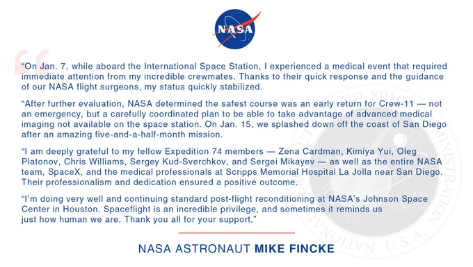 A graphic shows a written statement from NASA astronaut Mike Fincke: “On Jan. 7, while aboard the International Space Station, I experienced a medical event that required immediate attention from my incredible crewmates. Thanks to their quick response and the guidance of our NASA flight surgeons, my status quickly stabilized.
 After further evaluation, NASA determined the safest course was an early return for Crew-11 — not an emergency, but a carefully coordinated plan to be able to take advantage of advanced medical imaging not available on the space station. On Jan. 15, we splashed down off the coast of San Diego after an amazing five-and-a-half-month mission.  I am deeply grateful to my fellow Expedition 74 members — Zena Cardman, Kimiya Yui, Oleg Platonov, Chris Williams, Sergey Kud-Sverchkov, and Sergei Mikayev — as well as the entire NASA team, SpaceX, and the medical professionals at Scripps Memorial Hospital La Jolla near San Diego."
