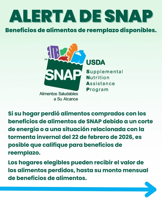 Alerta de SNAP. Beneficios de alimentos de reemplazo disponibles. Si su hogar perdió alimentos comprados con los beneficios de alimentos de SNAP debido a un corte de energía o a una situación relacionada con la tormenta invernal del 22 de febrero de 2026, es posible que califique para beneficios de reemplazo. Los hogares elegibles pueden recibir el valor de los alimentos perdidos, hasta su monto mensual de beneficios de alimentos.