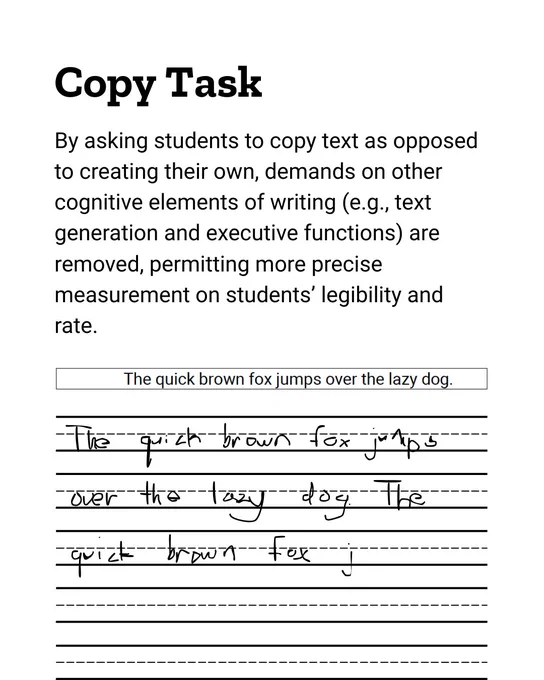 Copy Task
By asking students to copy text as opposed to creating their own, demands on other cognitive elements of writing (e.g., text generation and executive functions) are removed, permitting more precise measurement on students’ legibility and rate.
"The quick brown fox jumps over the lazy dog."