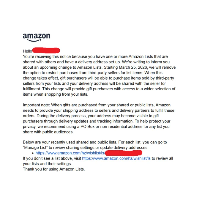 You're receiving this notice because you have one or more Amazon Lists that are shared with others and have a delivery address set up. We're writing to inform you about an upcoming change to Amazon Lists. Starting March 25, 2026, we will remove the option to restrict purchases from third-party sellers for list items. When this change takes effect, gift purchasers will be able to purchase items sold by third-party sellers from your lists and your delivery address will be shared with the seller for fulfillment. This change will provide gift purchasers with access to a wider selection of items when shopping from your lists.

Important note: When gifts are purchased from your shared or public lists, Amazon needs to provide your shipping address to sellers and delivery partners to fulfill these orders. During the delivery process, your address may become visible to gift purchasers through delivery updates and tracking information. To help protect your privacy, we recommend using a PO Box or