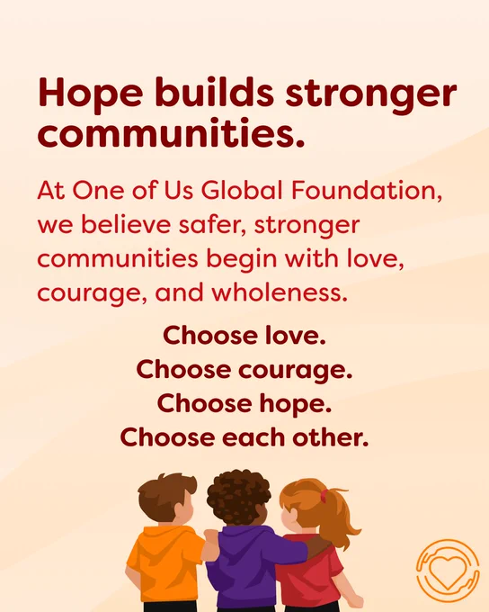 The background is the same as previous sliders. In the center of the graphic is red text that reads, “Hope builds stronger communities.” Below that is the text, “At One of Us Global Foundation, we believe safer, stronger communities begin with love, courage, and wholeness. Choose love. Choose courage. Choose hope. Choose each other.” Below that is a drawing of three people sitting with their arms around each other, we only see their backs. The One of Us logo is in the bottom left corner in orange. 
