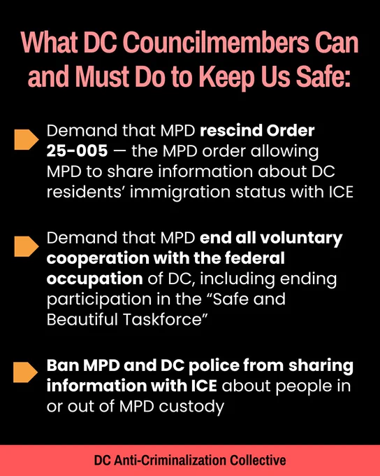 What DC councilmembers can and do to keep us safe:
Demand that MPD end all voluntary cooperation with the federal occupation of DC, including ending participation in the “Safe and Beautiful Taskforce”

Demand that MPD rescind Order 25-005 — the MPD order allowing MPD to share information about DC residents’ immigration status with ICE 

Ban MPD and DC police from sharing information with ICE about people in or out of MPD custody 