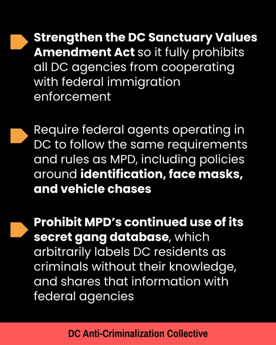 Strengthen the DC Sanctuary Values Amendment Act 

Prohibit MPD’s continued use of its secret gang database, which arbitrarily labels DC residents as criminals without their knowledge, and shares that information with federal agencies

 Require federal agents operating in DC to follow the same requirements and rules as MPD, including policies around identification, face masks, and vehicle chases