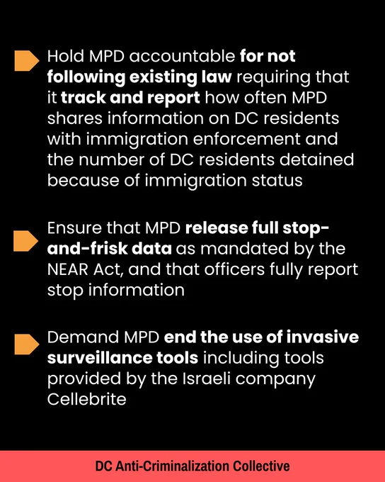  Ensure that MPD release full stop-and-frisk data as mandated by the NEAR Act

Demand MPD end the use of invasive surveillance tools 

Hold MPD accountable for not following existing law requiring that it track and report how often MPD shares information on DC residents with immigration enforcement and the number of DC residents detained because of immigration status

