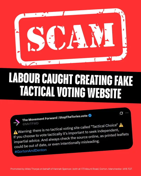 SCAM
LABOUR CAUGHT CREATING FAKE TACTICAL VOTING WEBSITE

Screenshot of a tweet that reads:
The Movement Forward | StopTheTories.vote @MVTFWD
A Warning: there is no tactical voting site called "Tactical Choice"
If you choose to vote tactically it's important to seek independent, impartial advice. And always check the source online, as printed leaflets could be out of date, or even intentionally misleading.
#GortonAndDenton

Promoted by Miles Thorpe on behalf of Hannah Spencer, both at 173 Mount Road, Gorton, Manchester, M18 7QT.