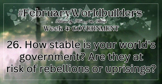 MonthlyWorldbuilders prompts daily feed card 
#FebruaryWorldbuilders
Hosted by Kira of the Wind
Week 4: Government
26. How stable is your world's government? Are they at risk of rebellions or uprisings?

The background image shows a misty forest with a mysterious tower in the background. It has a cold, mysterious vibe.
