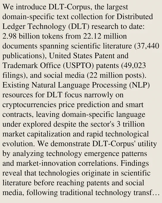 We introduce DLT-Corpus, the largest domain-specific text collection for Distributed Ledger Technology (DLT) research to date: 2.98 billion tokens from 22.12 million documents spanning scientific literature (37,440 publications), United States Patent and Trademark Office (USPTO) patents (49,023 filings), and social media (22 million posts). Existing Natural Language Processing (NLP) resources for DLT focus narrowly on cryptocurrencies price prediction and smart contracts, leaving domain-specific language under explored despite the sector's 3 trillion market capitalization and rapid technological evolution. We demonstrate DLT-Corpus' utility by analyzing technology emergence patterns and market-innovation correlations. Findings reveal that technologies originate in scientific literature before reaching patents and social media, following traditional technology transfer patterns. While social media sentiment remains overwhelmingly bullish even during crypto winters, scientific and patent