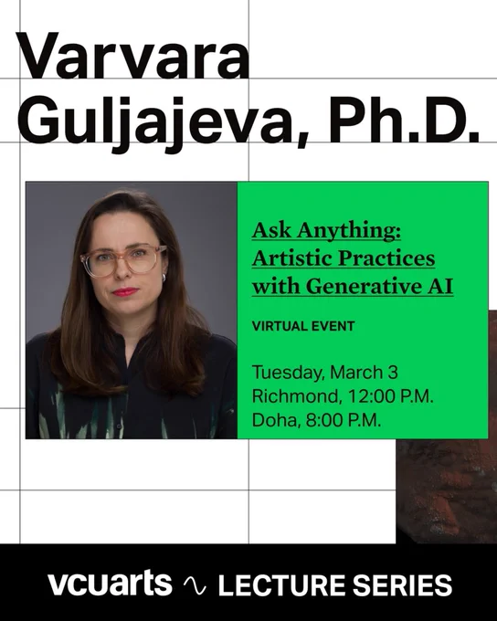 This image is a promotional poster for a virtual lecture. It features a minimalist design with a white background overlaid with a thin black grid.
Key Visual Elements:
• Top: Large, bold black text reads "Varvara Guljajeva, Ph.D."
• Center Left: A professional headshot of a woman with long brown hair, wearing glasses and red lipstick.
• Center Right: A vibrant green rectangular block contains the event details in black text:
• Title: "Ask Anything: Artistic Practices with Generative AI"
• Format: "VIRTUAL EVENT"
• Date: Tuesday, March 3
• Time: Richmond, 12:00 P.M. / Doha, 8:00 P.M.
• Bottom: A solid black bar runs across the base with the white text "vcuarts LECTURE SERIES" and a small wavy line icon.
The overall aesthetic is modern and academic, emphasizing the speaker and the cross-disciplinary topic of art and AI.