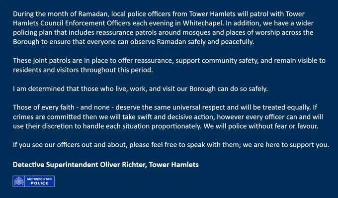 During the month of Ramadan, local police officers from Tower Hamlets will patrol with Council Enforcement Officers each evening in Whitechapel. In addition, we have a wider policing plan that includes reassurance patrols around mosques and places of worship across the Borough to ensure that everyone can observe Ramadan safely and peacefully.

These joint patrols are in place to offer reassurance, support community safety, and remain visible to residents and visitors.

I am determined that those who live, work, and visit our Borough can do so safely.

Those of every faith - and none - deserve the same universal respect and will be treated equally. If crimes are committed then we will take swift and decisive action, however every officer can and will use their discretion to handle each situation proportionately. We will police without fear or favour.

If you see our officers out and about, please feel free to speak with them; we are here to support you.

Detective Superintendent Richter