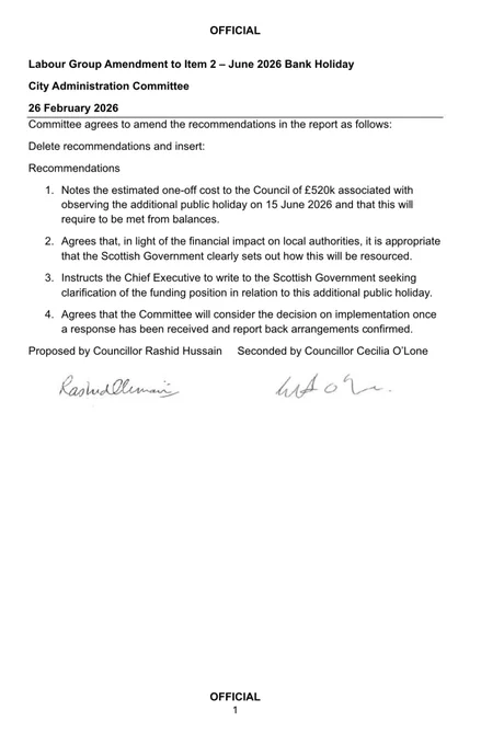 Glasgow Labours amendment which reads:

Amendment to Item 2 – June 2026 Bank Holiday City Administration Committee  26 February 2026 Committee agrees to amend the recommendations in the report as follows: Delete recommendations and insert:  Recommendations 1.  Notes the estimated one-off cost to the Council of £520k associated with observing the additional public holiday on 15 June 2026 and that this will require to be met from balances. 2.  Agrees that, in light of the financial impact on local authorities, it is appropriate that the Scottish Government clearly sets out how this will be resourced. 3.  Instructs the Chief Executive to write to the Scottish Government seeking clarification of the funding position in relation to this additional public holiday. 4.  Agrees that the Committee will consider the decision on implementation once a response has been received and report back arrangements confirmed. Proposed by Councillor Rashid Hussain     Seconded by Councillor Cecilia O’Lone