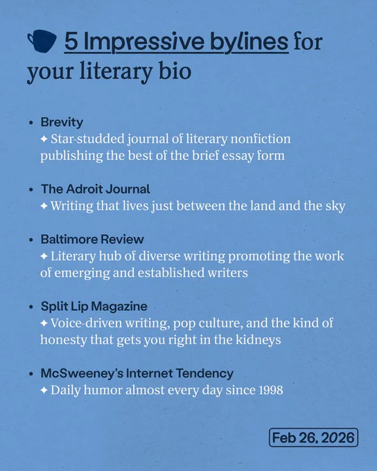 5 Impressive bylines for your literary bio

• Brevity
Star-studded journal of literary nonfiction publishing the best of the brief essay form

• The Adroit Journal
Writing that lives just between the land and the sky

• Baltimore Review
Literary hub of diverse writing promoting the work of emerging and established writers

• Split Lip Magazine
Voice-driven writing, pop culture, and the kind of honesty that gets you right in the kidneys

• McSweeney's Internet Tendency
Daily humor almost every day since 1998

Feb 26, 2026