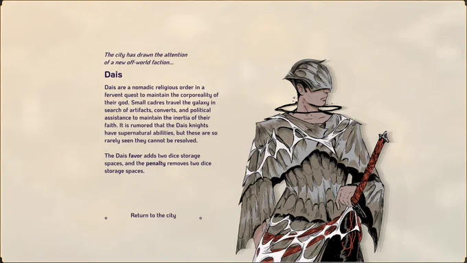 A screenshot of our game, Amberspire. One of the factions, Dais, has arrived in the city. To the right is a portrait of one of their members. To the left, a description:

The city has drawn the attention of a new off-world faction...

Dais

Dais are a nomadic religious order in a fervent quest to maintain the corporeality of their god. Small cadres travel the galazy in search of artifacts, converts, and political assistance to maintain the inertia of their faith. It is rumoured that the Dais knights have supernatural abilities, but these are so rarely seen they cannot be resolved.

The Dais favor adds two dice storage spaces, and the penalty removes two dice storage spaces.