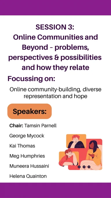 Session 3: 
Online Communities and Beyond – problems, perspectives & possibilities and how they relate, focussing on: Online community-building, diverse representation and hope. Speakers: Chair: Tamsin Parnell, George Mycock, Kai Thomas, Meg Humphries, Muneera Hussaini, Helena Quainton