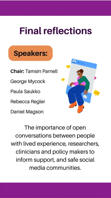 Final reflections, Chair: Tamsin Parnell, George Mycock, Paula Saukko, Rebecca Regler, Daniel Magson. The importance of open conversations between people with lived experience, researchers, clinicians and policy makers to inform support, and safe social media communities.