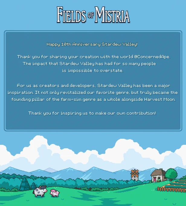 Happy 10th Anniversary Stardew Valley! 
Thank you for sharing your creation with the world @ConcernedApe. The impact that Stardew Valley has had for so many people is impossible to overstate. For us as creators and developers, Stardew Valley has been a major inspiration. It not only revitalized our favorite genre, but truly became the founding pillar of the farm-sim genre as a whole alongside Harvest Moon. Thank you for inspiring us to make our own contribution!
