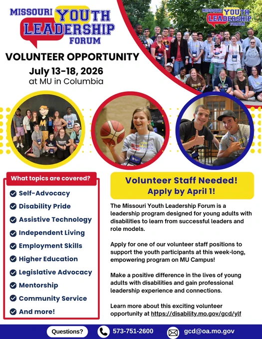 Missouri Youth Leadership Forum (MO-YLF) Volunteer Opportunity
MO-YLF logo
July 13-18, 2026 at MU in Columbia
Top right: group of MO-YLF participants on MU campus
Three circular candid images of MO-YLF program participants outlined in yellow, red and blue. 
Volunteer Staff Needed! Apply by April 1.
The Missouri Youth Leadership Forum is a leadership program designed for young adults with disabilities to learn from successful leaders and role models.
Apply for one of our volunteer staff positions to support the youth participants at the week-long, empowering program on MU Campus!
Make a positive difference in the lives of young adults with disabilities and gain professional leadership experience and connections.
Learn more about this exciting volunteer opportunity at https://disability.mo.gov/gcd/ylf
QR Code 
Questions? 573.751.2600 Mail gcd@oa.mo.gov
