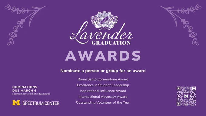 Lavender Graduation Awards - Nominate a person or group for an award: Ronni Sanlo Cornerstone Award
Excellence in Student Leadership Award
Intersectional Advocacy Award 
Inspirational Influence Award
Outstanding Volunteer of the Year Award
Nominations due March 6 spectrumcenter.umich.edu/lavgrad