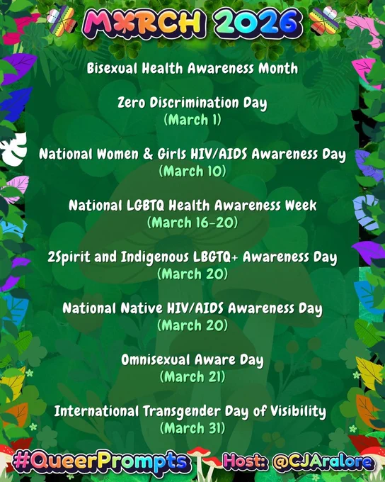 Graphics: The background is green clovers and mushrooms. The border has leaves in the colors of the pride flags and green leaves, clovers, and mushrooms.
Text: "March 2026" on top and "#QueerPrompts" and "Host: @CJAralore" on the bottom in a rainbow font.
Center text is:
#QueerPrompts LGBTQ  Dates in March:

Bisexual Health Awareness Month

Zero Discrimination Day (March 1)

National Women & Girls HIV/AIDS Awareness Day (March 10)

National LGBTQ Health Awareness Week (March 16-20)

2Spirit and Indigenous LBGTQ  Awareness Day (March 20)

National Native HIV/AIDS Awareness Day (March 20)

Omnisexual Aware Day (March 21)

International Transgender Day of Visibility (March 31)