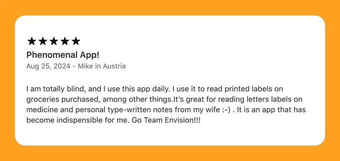 A 5 star review of the Ally app on the app store from Mike in Austria and the review says Phenomenal App! I'm totally blind, and I use the Ally app daily. I use it to read printed labels on groceries purchased, among other things. It's great for reading letters labels on medicine and personal type-written notes from my wife. It's an app that has become indispensable for me. Go Team Envision!!!