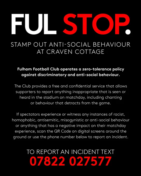 FUL STOP. Stamp out anti-social behaviour at Craven Cottage. Fulham Football Club operates a zero-tolerance policy against discriminatory and anti-social behaviour. The Club provides a free and confidential service that allows supporters to report anything inappropriate that is seen or heard in the stadium on matchday, including chanting or behaviour that detracts from the game. If spectators experience or witness any instances of racist, homophobic, antisemitic, misogynistic or anti-social behaviour or anything that has a negative impact on their matchday experience, scan the QR Code on digital screens around the ground or use the phone number below to report an incident. To report an incident text 07822 027577.