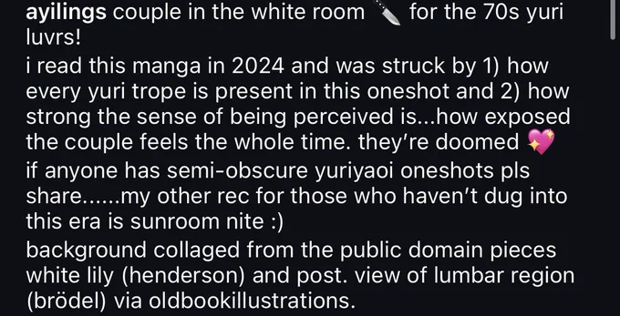 Screenshotted text that reads: ayilings: couple in the white room 🔪 
for the 70s yuri luvrs!
i read this manga in 2024 and was struck by 1) how every yuri trope is present in this oneshot and 2) how strong the sense of being perceived is...how exposed the couple feels the whole time. they're doomed if anyone has semi-obscure yuriyaoi oneshots pls share......my other rec for those who haven't dug into this era is sunroom nite :)
background collaged from the public domain pieces white lily (henderson) and post. view of lumbar region (brödel) via oldbookillustrations.