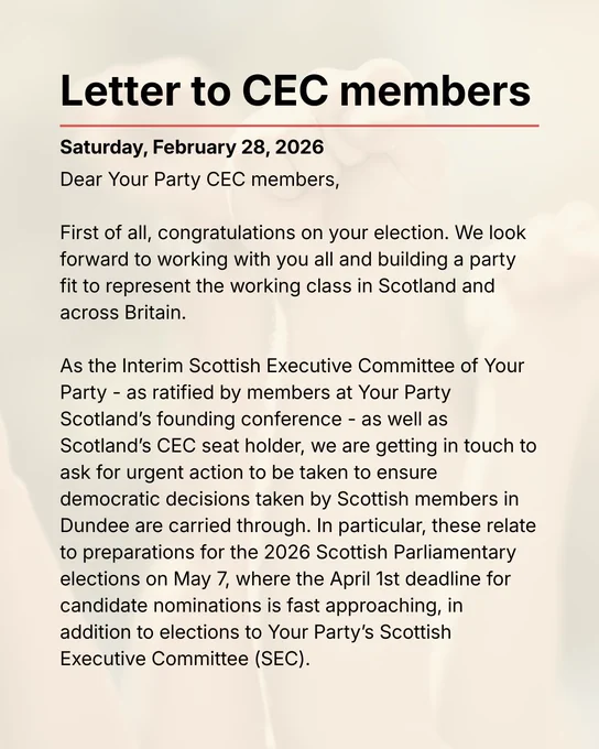 Dear Your Party CEC members,   First of all, congratulations on your election. We look forward to working with you all and building a party fit to represent the working class in Scotland and across Britain.   As the Interim Scottish Executive Committee of Your Party - as ratified by members at Your Party Scotland’s founding conference - as well as Scotland’s CEC seat holder, we are getting in touch to ask for urgent action to be taken to ensure democratic decisions taken by Scottish members in Dundee are carried through. In particular, these relate to preparations for the 2026 Scottish Parliamentary elections on May 7, where the April 1st deadline for candidate nominations is fast approaching, in addition to elections to Your Party’s Scottish Executive Committee (SEC).