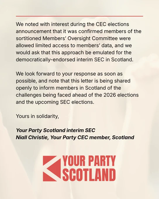 We noted with interest during the CEC elections announcement that it was confirmed members of the sortitioned Members’ Oversight Committee were allowed limited access to members’ data, and we would ask that this approach be emulated for the democratically-endorsed interim SEC in Scotland.   We look forward to your response as soon as possible, and note that this letter is being shared openly to inform members in Scotland of the challenges being faced ahead of the 2026 elections and the upcoming SEC elections.   Yours in solidarity,   Your Party Scotland interim SEC Niall Christie, Your Party CEC member, Scotland