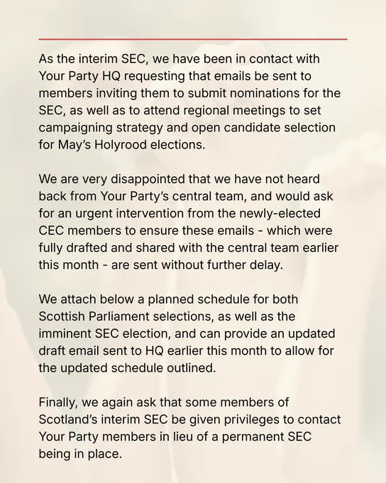 As the interim SEC, we have been in contact with Your Party HQ requesting that emails be sent to members inviting them to submit nominations for the SEC, as well as to attend regional meetings to set campaigning strategy and open candidate selection for May’s Holyrood elections.   We are very disappointed that we have not heard back from Your Party’s central team, and would ask for an urgent intervention from the newly-elected CEC members to ensure these emails - which were fully drafted and shared with the central team earlier this month - are sent without further delay.   We attach below a planned schedule for both Scottish Parliament selections, as well as the imminent SEC election, and can provide an updated draft email sent to HQ earlier this month to allow for the updated schedule outlined.   Finally, we again ask that some members of Scotland’s interim SEC be given privileges to contact Your Party members in lieu of a permanent SEC being in place.