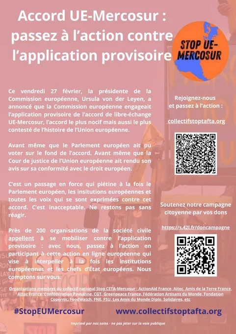 [UE-Mercosur : l’application provisoire est un scandale démocratique inacceptable]

Ne RESTONS PAS SANS RIEN FAIRE - PASSONS à l'ACTION ! 

Ce vendredi 27 février, la présidente de la Commission européenne, Ursula von der Leyen, a annoncé que la Commission européenne engageait l’application provisoire de l’accord de libre-échange UE-Mercosur. 

Avant même que le Parlement européen ait pu voter. Avant même que la Cour de justice de l’Union européenne ait rendu son avis sur sa conformité avec le droit européen. 

C’est un passage en force qui piétine à la fois le Parlement européen, les insitutions européennes et toutes les voix qui se sont exprimées contre cet accord. 

C’est inacceptable. Nous comptons sur vous pour participer et faire connaître cette action