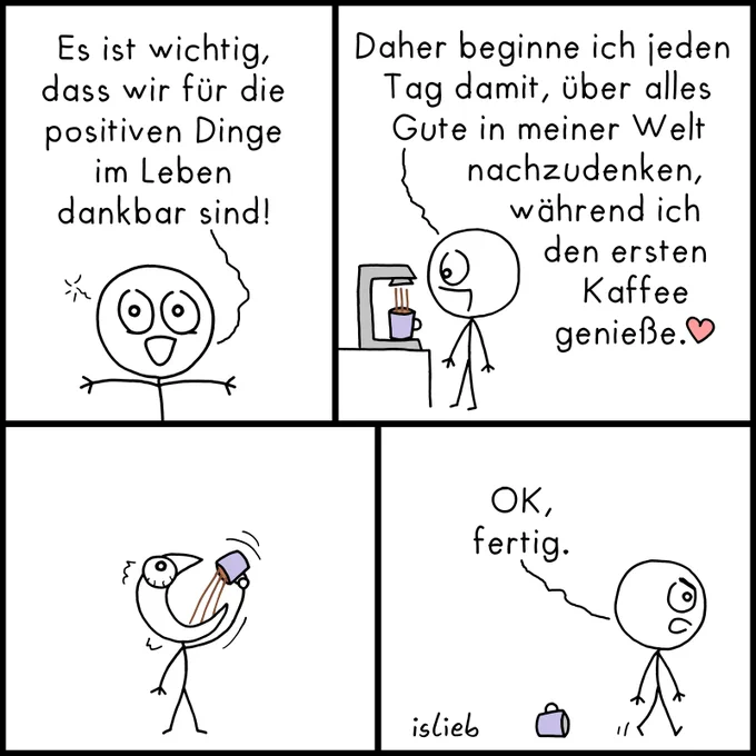 Comic mit vier Bildern.

Bild 1: Ein Strichmännchen blickt freudig mit ausgebreiteten Armen und sagt: „Es ist wichtig, dass wir für die positiven Dinge im Leben dankbar sind!“

Bild 2: Das Männchen steht an einer Kaffeemaschine, aus der gerade Kaffee in eine lila Tasse läuft. Es sagt: „Daher beginne ich jeden Tag damit, über alles Gute in meiner Welt nachzudenken, während ich den ersten Kaffee genieße.🤍“

Bild 3: Das Männchen reißt den Mund weit auf und kippt sich den Kaffee aus der Tasse in einem einzigen, großen Schluck komplett in den Rachen.

Bild 4: Die leere Tasse steht auf dem Boden. Das Männchen schaut nun mürrisch mit zusammengezogenen Augenbrauen, geht weg und sagt: „OK, fertig.“