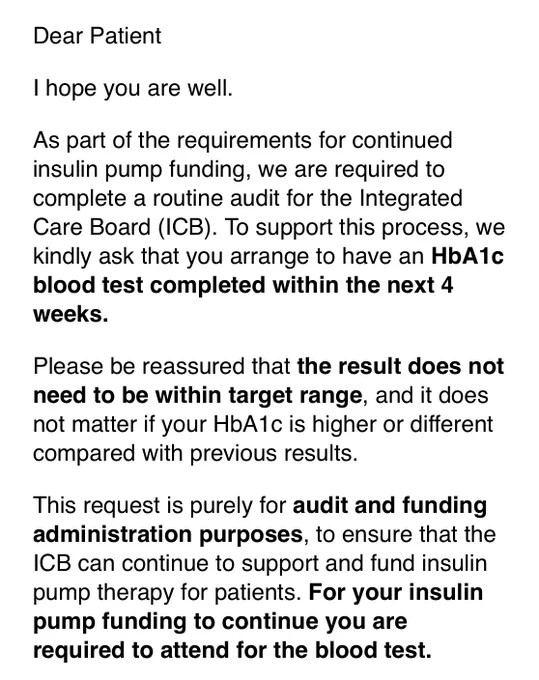 Copy of email asking for hba1c blood test in next 4 wks as required for me to keep pump funding. Test for “audit & funding administration purposes” to ensure ICB can continue to support & fund insulin pump therapy.