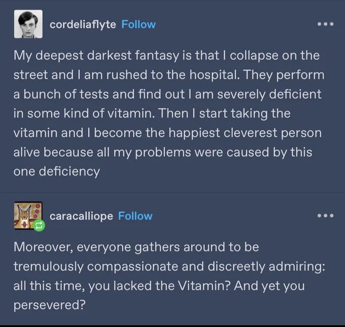 Tumblr post by Cordeliaflyte — My deepest darkest fantasy is that I collapse on the street and I am rushed to the hospital. They perform a bunch of tests and find out I am severely deficient in some kind of vitamin and I become the happiest cleverest person alive because all my problems were caused by this one deficiency

Reply by caracallope — Moreover, everyone gathers around to be tremulously compassionate and discreetly admiring: all this time, you lacked the Vitamin? And yet you persevered?
