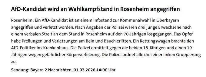 AfD-Kandidat wird an Wahlkampfstand in Rosenheim angegriffen
Rosenheim: Ein AfD-Kandidat ist an einem Infostand zur Kommunalwahl in Oberbayern angegriffen und verletzt worden. Nach Angaben der Polizei waren drei junge Erwachsene nach einem verbalen Streit an dem Stand in Rosenheim auf den 70-Jährigen losgegangen. Das Opfer habe Prellungen und Verletzungen am Bein und Bauch erlitten. Ein Rettungswagen brachte den AfD-Politiker ins Krankenhaus. Die Polizei ermittelt gegen die beiden 18-Jährigen und einen 19-Jährigen wegen gefährlicher Körperverletzung. Die Polizei ordnet alle drei einer linken Gruppierung zu.

Sendung: Bayern 2 Nachrichten, 01.03.2026 14:00 Uhr